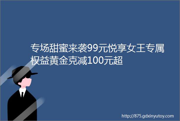 专场甜蜜来袭99元悦享女王专属权益黄金克减100元超