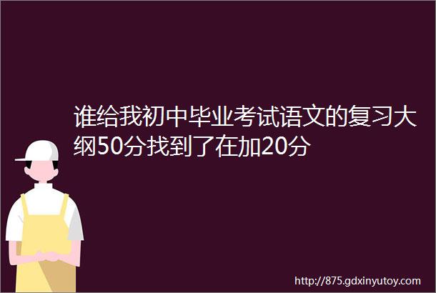 谁给我初中毕业考试语文的复习大纲50分找到了在加20分