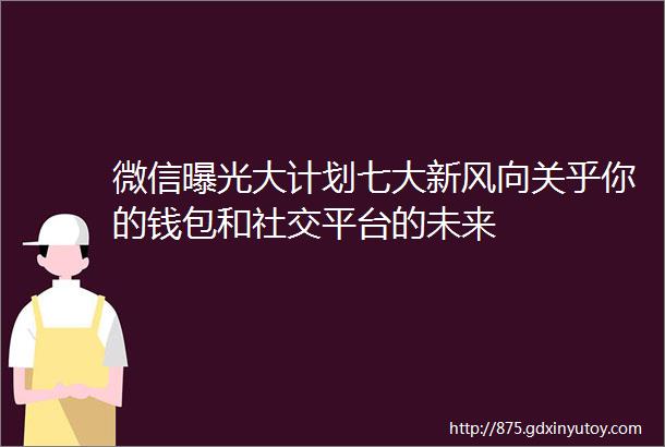 微信曝光大计划七大新风向关乎你的钱包和社交平台的未来