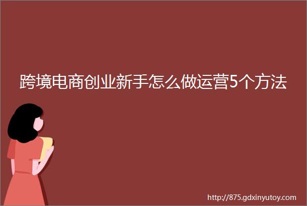 跨境电商创业新手怎么做运营5个方法