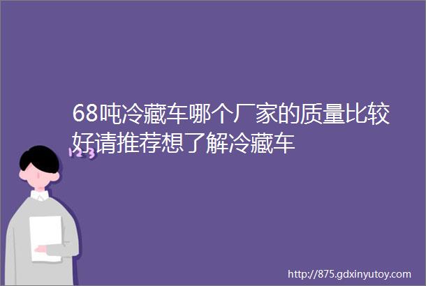 68吨冷藏车哪个厂家的质量比较好请推荐想了解冷藏车