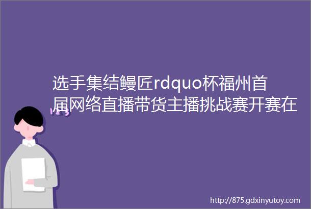 选手集结鳗匠rdquo杯福州首届网络直播带货主播挑战赛开赛在即