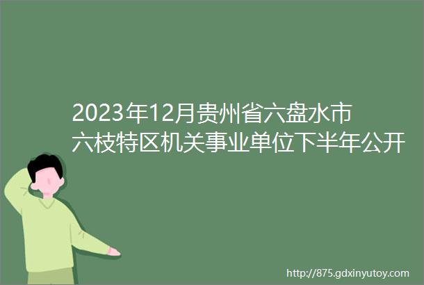 2023年12月贵州省六盘水市六枝特区机关事业单位下半年公开