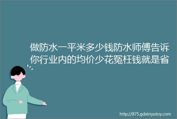 做防水一平米多少钱防水师傅告诉你行业内的均价少花冤枉钱就是省钱